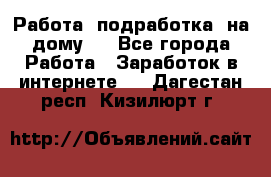 Работа (подработка) на дому   - Все города Работа » Заработок в интернете   . Дагестан респ.,Кизилюрт г.